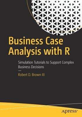 Business Case Analysis with R: Simulation Tutorials to Support Complex Business Decisions by Brown III, Robert D.