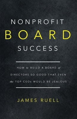 Nonprofit Board Success: How to Build a Board of Directors So Good That Even the Top CEOs Would Be Jealous by Ruell, James