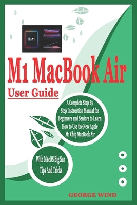 M1 Macbook Air User Guide: A Complete Step By Step Instruction Manual for Beginners and Seniors to Learn How to Use the New Apple M1 Chip MacBook by Wind, George