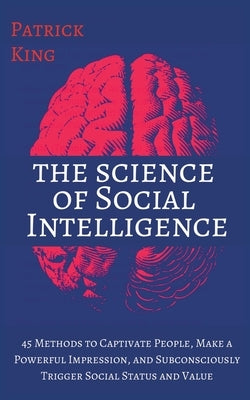 The Science of Social Intelligence: 45 Methods to Captivate People, Make a Powerful Impression, and Subconsciously Trigger Social Status and Value by King, Patrick