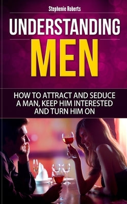 Understanding Men: How to Attract And Seduce A Man, Keep Him Interested And Turn Him On by Roberts, Stephenie