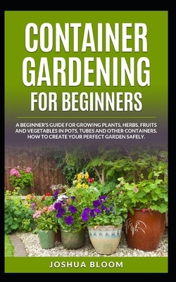 Container Gardening for Beginners: A Beginner's Guide for Growing Plants, Herbs, Fruit and Vegetables in Pots, Tubes and other Containers. How to Crea Paperback Independently Published