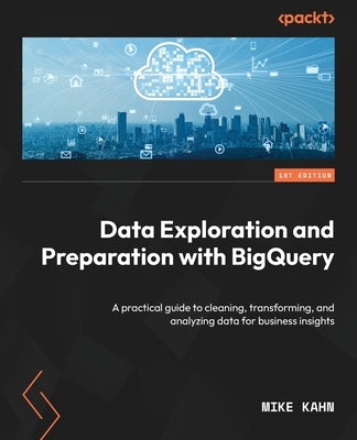 Data Exploration and Preparation with BigQuery: A practical guide to cleaning, transforming, and analyzing data for business insights by Kahn, Mike