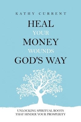 Heal Your Money Wounds God's Way: Unlocking Spiritual Roots that Hinder Your Prosperity by Current, Kathy