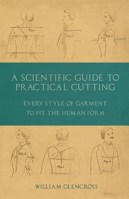 A Scientific Guide to Practical Cutting - Every Style of Garment to Fit the Human Form by Glencross, William