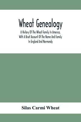 Wheat Genealogy; A History Of The Wheat Family In America, With A Brief Account Of The Name And Family In England And Normandy by Carmi Wheat, Silas