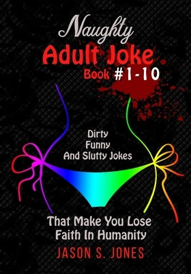 Naughty Adult Joke Book #1-10: Dirty, Funny And Slutty Jokes That Make You Lose Faith In Humanity by Jones, Jason S.