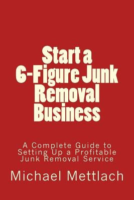 Start a 6-Figure Junk Removal Business: A Complete Guide to Setting Up a Profitable Junk Removal Service by Mettlach, Michael