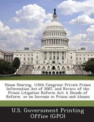 House Hearing, 110th Congress: Private Prison Information Act of 2007, and Review of the Prison Litigation Reform ACT: A Decade of Reform or an Incre Paperback Bibliogov