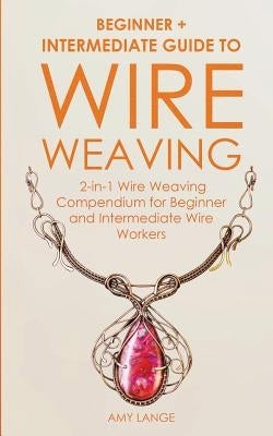 Wire Weaving: Beginner + Intermediate Guide to Wire Weaving: 2-in-1 Wire Weaving Compendium for Beginner and Intermediate Wire Worke by Lange, Amy