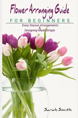 Flower Arranging Guide For Beginners: Every Season Arrangements And Designing Made Simple Paperback Independently Published