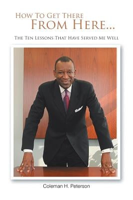 How to Get There from Here...the Ten Lessons That Have Served Me Well by Peterson, Coleman H.