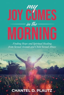 My Joy Comes in the Morning: Finding Hope and Spiritual Healing from Sexual Assault and Child Sexual Abuse by Plautz, Chantel