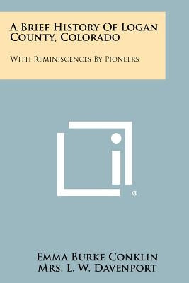 A Brief History Of Logan County, Colorado: With Reminiscences By Pioneers by Conklin, Emma Burke