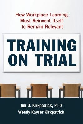 Training on Trial: How Workplace Learning Must Reinvent Itself to Remain Relevant by Kirkpatrick, Jim