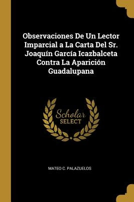 Observaciones De Un Lector Imparcial a La Carta Del Sr. Joaquín García Icazbalceta Contra La Aparición Guadalupana by Palazuelos, Mateo C.