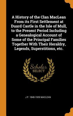 A History of the Clan MacLean from Its First Settlement at Duard Castle in the Isle of Mull, to the Present Period Including a Genealogical Account of by MacLean, J. P. 1848-1939