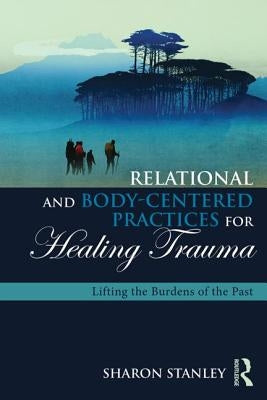 Relational and Body-Centered Practices for Healing Trauma: Lifting the Burdens of the Past by Stanley, Sharon