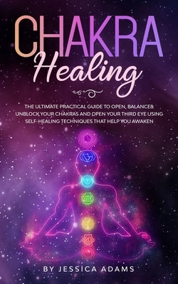 Chakra Healing: The Ultimate Practical Guide to Open, Balance& Unblock Your Chakras and Open Your Third Eye Using Self-Healing Techniq by Adams, Jessica