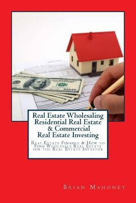 Real Estate Wholesaling Residential Real Estate & Commercial Real Estate Investing: Real Estate Finance & How to Find Wholesale Real Estate for the Re by Mahoney, Brian