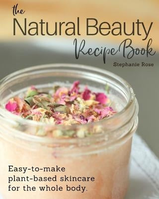 The Natural Beauty Recipe Book: Easy-to-make plant-based skincare for the whole body. by Rose, Stephanie