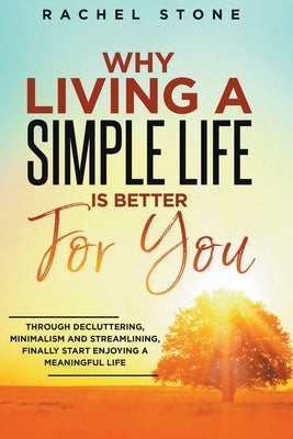 Why Living A Simple Life Is Better For You: Through Decluttering, Minimalism And Streamlining, Finally Start Enjoying A Meaningful Life by Stone, Rachel