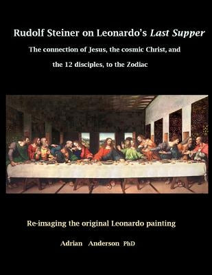 Rudolf Steiner on Leonardo's Last Supper: The Connection of Jesus, the Cosmic Christ, and the 12 Disciples, to the Zodiac by Anderson, Adrian
