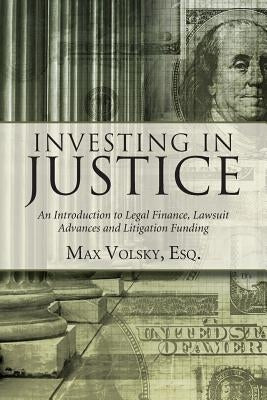 Investing in Justice: An Introduction to Legal Finance, Lawsuit Advances and Litigation Funding by Volsky, Max