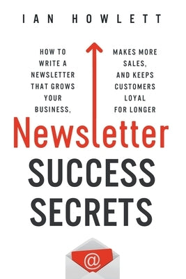 Newsletter Success Secrets: How to write a newsletter that grows your business, makes more sales, and keeps customers loyal for longer by Howlett, Ian