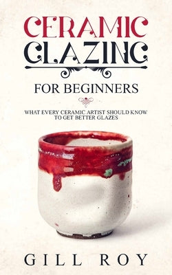 Ceramic Glazing for Beginners: What Every Ceramic Artist Should Know to Get Better Glazes by Roy, Gill