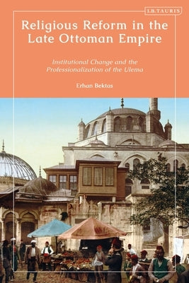 Religious Reform in the Late Ottoman Empire: Institutional Change and the Professionalisation of the Ulema by Bektas, Erhan