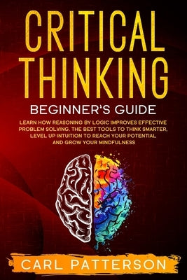 Critical Thinking Beginner's Guide: Learn How Reasoning by Logic Improves Effective Problem Solving. The Tools to Think Smarter, Level up Intuition to by Patterson, Carl