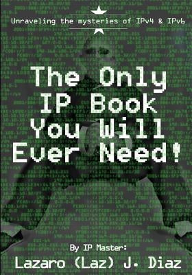 The Only IP Book You Will Ever Need!: Unraveling the mysteries of IPv4 & IPv6 by Diaz, Lazaro (Laz) J.