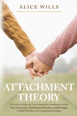 Attachment Theory: A Guide to Help you Learn about the Attachment Styles, Their Interaction, Attachment Disorders, and Strategies to Buil by Wills, Alice