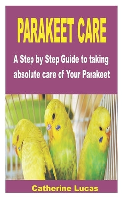 Parakeet Care: A Step by Step Guide to taking absolute care of Your Parakeet by Lucas, Catherine