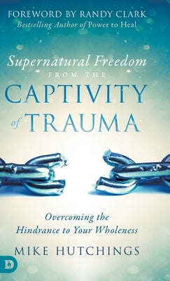 Supernatural Freedom from the Captivity of Trauma: Overcoming the Hindrance to Your Wholeness by Hutchings, Mike