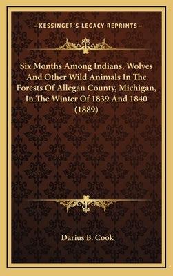 Six Months Among Indians, Wolves And Other Wild Animals In The Forests Of Allegan County, Michigan, In The Winter Of 1839 And 1840 (1889) by Cook, Darius B.