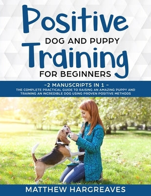 Positive Dog and Puppy Training for Beginners (2 Manuscripts in 1): The Complete Practical Guide to Raising an Amazing Puppy and Training an Incredibl by Hargreaves, Matthew