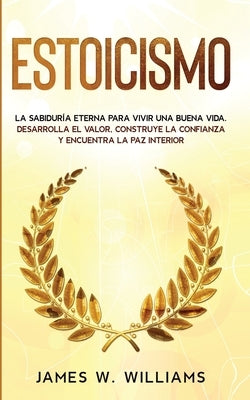 Estoicismo: La sabiduría eterna para vivir una buena vida - Desarrolla el valor, construye la confianza y encuentra la paz interio by W. Williams, James