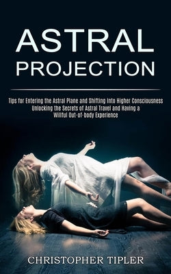 Astral Projection: Unlocking the Secrets of Astral Travel and Having a Willful Out-of-body Experience (Tips for Entering the Astral Plane by Tipler, Christopher