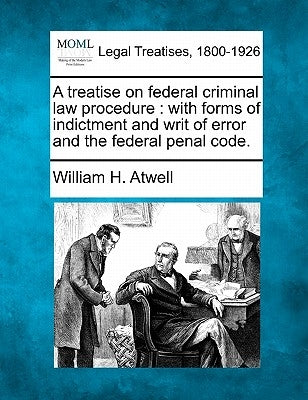 A treatise on federal criminal law procedure: with forms of indictment and writ of error and the federal penal code. by Atwell, William H.