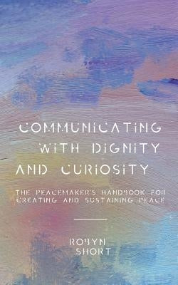 Communicating With Dignity and Curiosity: The Peacemaker's Handbook for Creating and Sustaining Peace by Short, Robyn