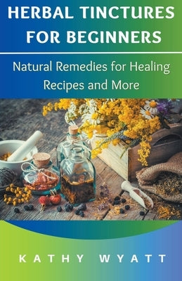 Herbal Tinctures for Beginners: Natural Remedies for Healing Recipes and More by Wyatt, Kathy