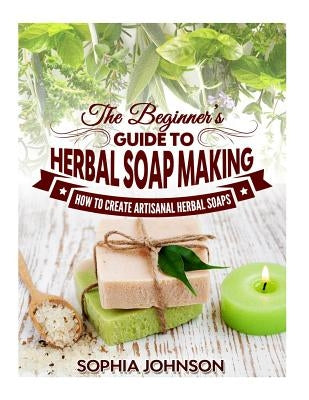 The Beginner's Guide to Herbal Soap Making: How to Create Artisanal Herbal Soaps by Johnson, Sophia
