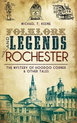 Folklore and Legends of Rochester: The Mystery of Hoodoo Corner & Other Tales by Keene, Michael T.