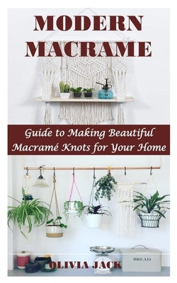 Modern Macrame: Guide to Making Beautiful Macramé Knots for Your Home by Jack, Olivia