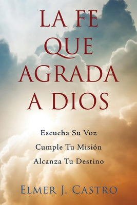 La Fe Que Agrada a Dios: Escucha Su Voz - Cumple Tu Misión - Alcanza Tu Destino by Castro, Elmer J.