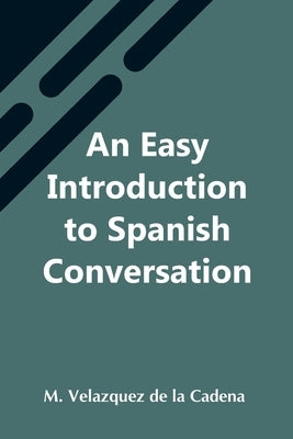 An Easy Introduction To Spanish Conversation; Containing All That Is Necessary To Make A Rapid Progress In It by Velazquez de la Cadena, M.