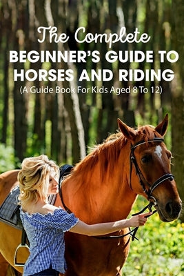 The Complete Beginner's Guide To Horses And Riding A Guide Book For Kids Aged 8 To 12: Essential Handbook For Horse by Englade, Mellissa