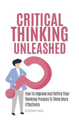 Critical Thinking Unleashed: How To Improve And Refine Your Thinking Process To Think More Effectively by Hayes, Christopher